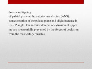 downward tipping
of palatal plane at the anterior nasal spine (ANS).
causes rotation of the palatal plane and slight increase in
SN-PP angle. The inferior descent or extrusion of upper
molars is essentially prevented by the forces of occlusion
from the masticatory muscles.
 