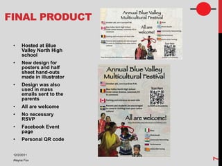 FINAL PRODUCT

 •    Hosted at Blue
      Valley North High
      school
 •    New design for
      posters and half
      sheet hand-outs
      made in illustrator
 •    Design was also
      used in mass
      emails sent to the
      parents
 •    All are welcome
 •    No necessary
      RSVP
 •    Facebook Event
      page
 •    Personal QR code


 12/2/2011




                            7
 Alayna Fox
 