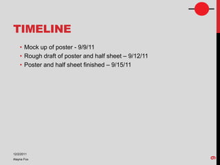 TIMELINE
    • Mock up of poster - 9/9/11
    • Rough draft of poster and half sheet – 9/12/11
    • Poster and half sheet finished – 9/15/11




12/2/2011




                                                       9
Alayna Fox
 