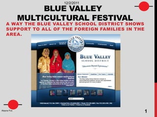 12/2/2011

                  BLUE VALLEY
             MULTICULTURAL FESTIVAL
    A WAY THE BLUE VALLEY SCHOOL DISTRICT SHOWS
    SUPPORT TO ALL OF THE FOREIGN FAMILIES IN THE
    AREA.




Alayna Fox
                                                    1
 