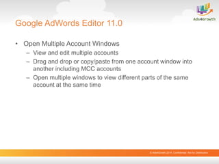 © Ads4Growth.2014. Confidential: Not for Distribution
Google AdWords Editor 11.0
• Open Multiple Account Windows
– View and edit multiple accounts
– Drag and drop or copy/paste from one account window into
another including MCC accounts
– Open multiple windows to view different parts of the same
account at the same time
 