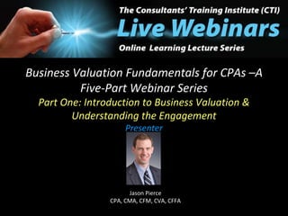 Business Valuation Fundamentals for CPAs –A Five-Part Webinar Series Part One: Introduction to Business Valuation & Understanding the Engagement Presenter Jason Pierce  CPA, CMA, CFM, CVA, CFFA  