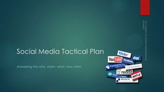 Social Media Tactical Plan
Answering the who, when, what, how often
 