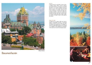 Documentación
Otoño
Aduana
La Unión Europea ha aumentado el límite de dine-
ro, bebidas, gasolina, tabaco y dinero en efectivo
que permitirá importar a los pasajeros sin necesidad
de declarar en las aduanas. Aquellos turistas que
lleguen en avión o barco podrán llevar hasta 430
euros en efectivo. Si, en cambio, viajan por tierra
o aguas continentales el límite está en 300 euros.
En cuanto al alcohol, se autorizará el doble de lo
aceptado hasta ahora. Por lo que se refiere al taba-
co, cada país miembro debe elegir el límite. España,
de momento, ha fijado el tope en 200 cigarrillos
por pasajero.
Seguro de viaje
La adquisición de un seguro médico para viajar a
Canadá es recomendable. De hecho, es conveniente
contratar una póliza que cubra cuantos más gastos
sea posible ya que Canadá provee a sus ciudadanos un
servicio de sanidad público-gratuito, pero restringido
a sus ciudadanos y nunca aplicable a los extranjeros,
ni tan siquiera en el caso de una emergencia grave.
7
Château FrontenacChâteau Frontenac
LagoLago
 