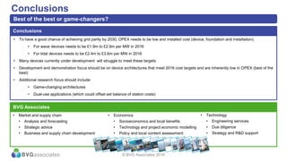 • To have a good chance of achieving grid parity by 2030, OPEX needs to be low and installed cost (device, foundation and installation):
• For wave devices needs to be £1.9m to £2.9m per MW in 2016
• For tidal devices needs to be £2.4m to £3.6m per MW in 2016
• Many devices currently under development will struggle to meet these targets
• Development and demonstration focus should be on device architectures that meet 2016 cost targets and are inherently low in OPEX (best of the
best)
• Additional research focus should include:
• Game-changing architectures
• Dual-use applications (which could offset set balance of station costs)
Conclusions
Conclusions
Best of the best or game-changers?
BVG Associates
• Market and supply chain
• Analysis and forecasting
• Strategic advice
• Business and supply chain development
• Technology
• Engineering services
• Due diligence
• Strategy and R&D support
• Economics
• Socioeconomics and local benefits
• Technology and project economic modelling
• Policy and local content assessment
© BVG Associates 2016
 