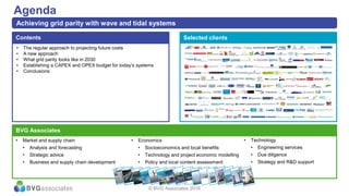 • The regular approach to projecting future costs
• A new approach
• What grid parity looks like in 2030
• Establishing a CAPEX and OPEX budget for today’s systems
• Conclusions
Contents
Agenda
Achieving grid parity with wave and tidal systems
Selected clients
BVG Associates
• Market and supply chain
• Analysis and forecasting
• Strategic advice
• Business and supply chain development
• Technology
• Engineering services
• Due diligence
• Strategy and R&D support
• Economics
• Socioeconomics and local benefits
• Technology and project economic modelling
• Policy and local content assessment
© BVG Associates 2016
 