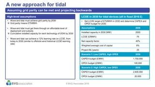 • Wave and tidal must achieve grid parity by 2030
 Grid parity means £75/MWh
• Wave and tidal must get there through an affordable level of
deployment and subsidy
 Cumulative installed capacity for each technology of 2GW by 2030
• Wave and tidal can achieve a 12% learning rate on LCOE, from
today to 2030 (similar to offshore wind historical LCOE learning
rate)
High-level assumptions
A new approach for tidal
Assuming grid parity can be met and projecting backwards
LCOE in 2030 for tidal devices (all in fixed 2016 £)
Assumptions 2030
Installed capacity in 2030 (MW) 2000
LCOE (£/MWh) 75
Net capacity factor 40%
Weighted average cost of capital 8%
Project life (years) 25
Scenario 1: Low CAPEX, high OPEX 2030
CAPEX budget (£/MW) 1,750,000
OPEX budget (£/MW) 100,000
Scenario 2: High CAPEX, low OPEX 2030
CAPEX budget (£/MW) 2,600,000
OPEX budget (£/MW) 20,000
• Set LCOE target of £75/MWh in 2030 and determine CAPEX and
OPEX budget for 2030
© BVG Associates 2016
 