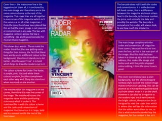 Cover lines – the main cover line is the biggest out of them all, it is anchored by the main image and  the others are in the same colour scheme as the rest of the magazine. The cover lines are all together in one corner of the magazine which isn't the same as a lot of other magazines. I think the cover lines have been placed like this so that the main  image is not covered or compromised in any way. The bar with magazine contents across the top is something I like and I would consider for my own music magazine. The barcode does not fit with the codes and conventions as it is in the bottom left hand corner, this is a difference between this magazine and most others.  Next to the barcode, is the issue number, the price, and normally the date and possibly the website. The barcode is somewhere the reader will always look, to see how much the product is. The main image complies with the codes and conventions of  magazine front covers, because there is no text over the face, as this is the main part of the image. Also this shot has been taken in a close-up as is also in medium address, this  makes the image a lot better and with the photo shopped colour editing, I think the cover is very good. This shows buzz words . These make the reader think that they are getting extra things for their money, the fact that these buzz words are in a different colour to the background,  therefore it stands out a lot better.  Also the word ‘Free’  is in bold which helps to draw the readers eye to it. The colour scheme for Under The Radar, is purple, pink, lilac and white these colours are plain, but they compliment each other very well. They also stand out when mounted on one another.The cover overall does have a plain background,  but the photo shopped rainbow style wash of the overall image makes it more eye-catching. This can be positive as it makes the magazine stand out from others when it is on the shelf.  However it can also be a negative as the readers eyes are drawn towards the bright colours, they may not be as intrigued to read the cover lines which is  where they will see the information that the editor wants them to see, as this is what makes the reader buy the magazine, for the content is has in it. The masthead for this magazine is in the corner, therefore it is over the corner of the image. The masthead houses the magazine name and the positioning statement which is under it. The masthead fits in with the colour scheme and the codes and conventions of magazine front covers as it is  large, bold and in a unique font to the rest of the front cover. 