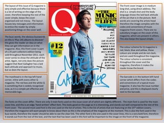 The layout of this issue of Q magazine is very simple and effective because there is a lot of writing on the edge of the cover, therefore keeping the rest of the cover simple, keeps the cover organised and not messy.  The layout houses key messages and information to entice the reader by simply positioning things on the cover well. The front cover image is in medium long shot, using direct address. The shot is a  simple shot and the body language shows the laid back attitude of the act that is in the picture. No9 words are covering the artists head therefore the image complies with the codes and conventions of music magazine front covers. There are no subsidiary images on the cover of this magazine, which are present in others. This also keeps the layout simple. The buzz words, the obvious buzzwords  on this is ‘Plus 145 albums to discover’ this gives the reader an idea on what they can get information on in the magazine. Also, this front cover is part of a 25 part collectors edition being sold throughout November 2011. each cover varies to show the attitude of the artist. Again, not only does the picture suggest that Noel Gallagher has a laid back attitude and approach to music, but so does the layout. The colour scheme for Q magazine is red, black, blue and yellow, these colours are simple and do not clash, and are used throughout the magazine. The colour scheme is consistent throughout the cover and the magazine, therefore it makes the reader know the brand. The masthead is in the top left hand corner, inline with every other Q magazine. The red box and the white Q is something that is widely recognised now, as it is a simple yet effective and memorable logo.The barcode is in the bottom left hand corner which differs from the codes and conventions of a typical music magazine. It also has the issue number and price, and this is displayed clearly next to the barcode. The fonts on this cover differ. There are only 3 main fonts used on this issuecover all of which are slightly different.  The main font is used for the main cover line, and this is an edgy ‘hand written’ effect font. This looks good on the page as it is interesting, and stands out well compared to the rest of the front cover.  The second most used font is the one used on the list of artists. This is the list of artists that are featuring on the 25th edition covers, therefore the magazine will want people to know about them as this is the emphasis of the magazine at the moment. This is also the font used in the buzz words, therefore the reader should be able to see the clear link. The other font is the one used in the cover lines, this is a very bold font, therefore it stands out from the rest of the text, and the text that has been used in this font will be important to the image on the front of the magazine. 
