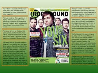 The issue number is under the masthead, this goes against the codes and conventions of music magazines, as it is usually placed by the  barcode in the bottom left hand corner.  The website is situated under the logo under the ‘R’ this gives the reader  another way to access the information  in the magazine.  The buss words for this magazine are in the top left hand corner, the word ‘exclusive’ suggests to the reader that the CD is a one off, which complies with the codes and conventions of front covers.  The masthead is positioned behind the photo, which normally happens when the magazine is established the title is bold and stands out from the white background. The font is also very clear  so you can easily see what the title says.  The colour scheme for Rocksound, is green, yellow, black and white, these colours are good as they show up well next to each other. The colour scheme is also very simple and does not clash ,  The font sizes on this cover change a lot, along with the fonts of the cover lines and sub lines. I think that the difference in fonts makes  it seem like there is more on the page. The difference in font is a way to indicate to the reader that stands out more. Using words on an angle takes up more room on the front cover of the magazine, therefore sometimes this is used if the magazine front cover is looking quite empty.  The image used on this cover is a good image as it is in medium long shot, with direct address  from all members of the band. The band members positioning will reflect that of what it is like when they perform normally with the lead singer  at the centre of the image.  The image is in front of the masthead, therefore there is no text over any of the band members faces. The other images on the front cover  will relate to stories within the magazine, therefore they will have been strategically placed.  The barcode is on the bottom right hand corner of the front cover which fits with the codes and conventions  of music magazines,  there is also the price, and date of issue on the barcode.  