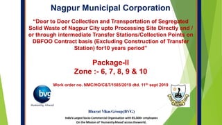 Nagpur Municipal Corporation
Bharat VikasGroup(BVG)
India’sLargest Socio-Commercial Organisation with 85,000+ employees
On the Mission of ‘HumanityAhead’acrosstheworld.
“Door to Door Collection and Transportation of Segregated
Solid Waste of Nagpur City upto Processing Site Directly and /
or through intermediate Transfer Stations/Collection Points on
DBFOO Contract basis (Excluding Construction of Transfer
Station) for10 years period”
Package-II
Zone :- 6, 7, 8, 9 & 10
Work order no. NMC/HO/C&T/1585/2019 dtd. 11th sept 2019
 