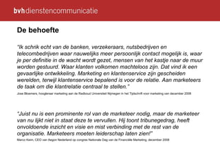 De behoefte “ Ik schrik echt van de banken, verzekeraars, nutsbedrijven en telecombedrijven waar nauwelijks meer persoonlijk contact mogelijk is, waar je per definitie in de wacht wordt gezet, mensen van het kastje naar de muur worden gestuurd. Waar klanten volkomen machteloos zijn. Dat vind ik een gevaarlijke ontwikkeling. Marketing en klantenservice zijn gescheiden werelden, terwijl klantenservice bepalend is voor de relatie. Aan marketeers de taak om die klantrelatie centraal te stellen.” Jose Bloemers, hoogleraar marketing aan de Radboud Universiteit Nijmegen in het Tijdschrift voor marketing van december 2008 “ Juist nu is een prominente rol van de marketeer nodig, maar de marketeer van nu lijkt niet in staat deze te vervullen. Hij toont tribunegedrag, heeft onvoldoende inzicht en visie en mist verbinding met de rest van de organisatie. Marketeers moeten leiderschap laten zien!” Marco Keim, CEO van Aegon Nederland op congres Nationale Dag van de Financiële Marketing, december 2008   