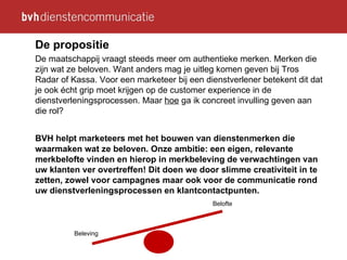 De propositie De maatschappij vraagt steeds meer om authentieke merken. Merken die zijn wat ze beloven. Want anders mag je uitleg komen geven bij Tros Radar of Kassa. Voor een marketeer bij een dienstverlener betekent dit dat je ook écht grip moet krijgen op de customer experience in de dienstverleningsprocessen. Maar  hoe  ga ik concreet invulling geven aan die rol? BVH helpt marketeers met het bouwen van dienstenmerken die waarmaken wat ze beloven. Onze ambitie: een eigen, relevante merkbelofte vinden en hierop in merkbeleving de verwachtingen van uw klanten ver overtreffen! Dit doen we door slimme creativiteit in te zetten, zowel voor campagnes maar ook voor de communicatie rond uw dienstverleningsprocessen en klantcontactpunten. Beleving Belofte 