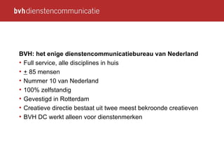 BVH: het enige dienstencommunicatiebureau van Nederland Full service , alle disciplines in huis +   8 5  mensen Nummer 10 van Nederland 100% zelfstandig Gevestigd in Rotterdam Creatieve directie bestaat uit twee meest bekroonde creatieven BVH DC werkt alleen voor dienstenmerken 