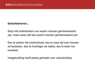 Geloofsbrieven… Stop met onderbreken van waarin mensen geïnteresseerd zijn, maar wees zelf iets waarin mensen geïnteresseerd zijn. Des te sterker het merkverhaal, des te meer tijd men hieraan wil besteden, des te krachtiger de relatie, des te beter het resultaat. Imagebuilding heeft plaats gemaakt voor  valuebuilding. 