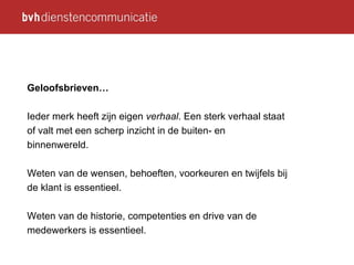 Geloofsbrieven… Ieder merk heeft zijn eigen  verhaal . Een sterk verhaal staat of valt met een scherp inzicht in de buiten- en binnenwereld.  Weten van de wensen, behoeften, voorkeuren en twijfels bij de klant is essentieel. Weten van de historie, competenties en drive van de medewerkers is essentieel. 