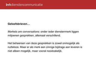 Geloofsbrieven… Markets are conversations : onder ieder dienstenmerk liggen miljoenen gesprekken, allemaal verschillend. Het beheersen van deze gesprekken is zowel onmogelijk als nutteloos. Maar er als merk een zinnige bijdrage aan leveren is niet alleen mogelijk, maar vooral noodzakelijk. 