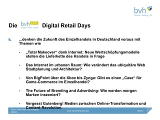 Die                  Digital Retail Days

         ...denken die Zukunft des Einzelhandels in Deutschland voraus mit
         Themen wie

         •   „Total Makeover“ dank Internet: Neue Wertschöpfungsmodelle
             stellen die Lieferkette des Handels in Frage

         •   Das Internet im urbanen Raum: Wie verändert das ubiquitäre Web
             Stadtplanung und Architektur?

         •   Von BigPoint über die Xbox bis Zynga: Gibt es einen „Case“ für
             Game-Commerce im Einzelhandel?

         •   The Future of Branding and Advertising: Wie werden morgen
             Marken inszeniert?

         •     Vergesst Gutenberg! Medien zwischen Online-Transformation und
               Content-Revolution.
Datum über Kopf- und Fußzeile
                                   www.versandhandel.org                 Seite 3
ändern
 