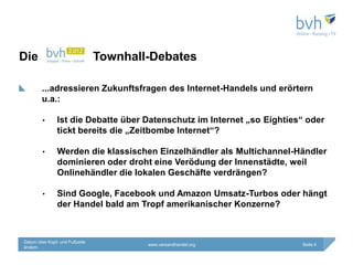 Die                             Townhall-Debates

        ...adressieren Zukunftsfragen des Internet-Handels und erörtern
        u.a.:

        •      Ist die Debatte über Datenschutz im Internet „so Eighties“ oder
               tickt bereits die „Zeitbombe Internet“?

        •      Werden die klassischen Einzelhändler als Multichannel-Händler
               dominieren oder droht eine Verödung der Innenstädte, weil
               Onlinehändler die lokalen Geschäfte verdrängen?

        •      Sind Google, Facebook und Amazon Umsatz-Turbos oder hängt
               der Handel bald am Tropf amerikanischer Konzerne?



Datum über Kopf- und Fußzeile
                                        www.versandhandel.org           Seite 4
ändern
 
