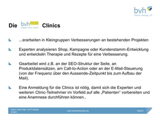 Die                             Clinics

        ...erarbeiten in Kleingruppen Verbesserungen an bestehenden Projekten

        Experten analysieren Shop, Kampagne oder Kundenstamm-Entwicklung
        und entwickeln Therapie und Rezepte für eine Verbesserung.

        Gearbeitet wird z.B. an der SEO-Struktur der Seite, an
        Produktdatensätzen, am Call-to-Action oder an der E-Mail-Steuerung
        (von der Frequenz über den Aussende-Zeitpunkt bis zum Aufbau der
        Mail).

        Eine Anmeldung für die Clinics ist nötig, damit sich die Experten und
        weiteren Clinic-Teilnehmer im Vorfeld auf alle „Patienten“ vorbereiten und
        eine Anamnese durchführen können..

Datum über Kopf- und Fußzeile
                                          www.versandhandel.org           Seite 6
ändern
 