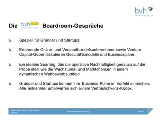 Die                             Boardroom-Gespräche

        Speziell für Gründer und Startups:

        Erfahrende Online- und Versandhandelsunternehmer sowie Venture
        Capital-Geber diskutieren Geschäftsmodelle und Businesspläne.

        Ein ideales Sparring, das die operative Nachhaltigkeit genauso auf die
        Probe stellt wie die Wachstums- und Marktchancen in einem
        dynamischen Wettbewerbsumfeld

        Gründer und Startups können ihre Business-Pläne im Vorfeld einreichen.
        Alle Teilnehmer unterwerfen sich einem Vertraulichkeits-Kodex.




Datum über Kopf- und Fußzeile
                                       www.versandhandel.org             Seite 7
ändern
 