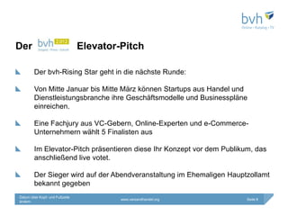 Der                             Elevator-Pitch

        Der bvh-Rising Star geht in die nächste Runde:

        Von Mitte Januar bis Mitte März können Startups aus Handel und
        Dienstleistungsbranche ihre Geschäftsmodelle und Businesspläne
        einreichen.

        Eine Fachjury aus VC-Gebern, Online-Experten und e-Commerce-
        Unternehmern wählt 5 Finalisten aus

        Im Elevator-Pitch präsentieren diese Ihr Konzept vor dem Publikum, das
        anschließend live votet.

        Der Sieger wird auf der Abendveranstaltung im Ehemaligen Hauptzollamt
        bekannt gegeben
Datum über Kopf- und Fußzeile
                                         www.versandhandel.org          Seite 8
ändern
 