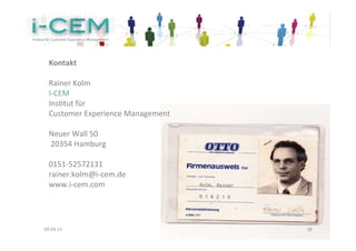 Kontakt	
  	
  
  	
  
  Rainer	
  Kolm	
  
  I-­‐CEM	
  
  InsKtut	
  für	
  	
  
  Customer	
  Experience	
  Management	
  
  	
  
  Neuer	
  Wall	
  50	
  
  	
  20354	
  Hamburg	
  
  	
  
  0151-­‐52572131	
  
  rainer.kolm@i-­‐cem.de	
  
  www.i-­‐cem.com	
  




09.04.13	
                                   38	
  
 