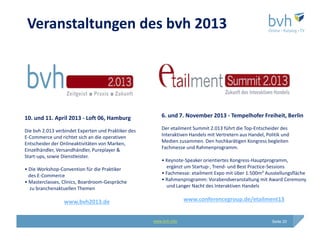 Veranstaltungen des bvh 2013




10. und 11. April 2013 - Loft 06, Hamburg                6. und 7. November 2013 - Tempelhofer Freiheit, Berlin

Die bvh 2.013 verbindet Experten und Praktiker des       Der etailment Summit 2.013 führt die Top-Entscheider des
E-Commerce und richtet sich an die operativen            Interaktiven Handels mit Vertretern aus Handel, Politik und
Entscheider der Onlineaktivitäten von Marken,            Medien zusammen. Den hochkarätigen Kongress begleiten
Einzelhändler, Versandhändler, Pureplayer &              Fachmesse und Rahmenprogramm.
Start-ups, sowie Dienstleister.
                                                         • Keynote-Speaker orientiertes Kongress-Hauptprogramm,
• Die Workshop-Convention für die Praktiker                ergänzt um Startup-, Trend- und Best Practice-Sessions
  des E-Commerce                                         • Fachmesse: etailment Expo mit über 1.500m² Ausstellungsfläche
• Masterclasses, Clinics, Boardroom-Gespräche            • Rahmenprogramm: Vorabendveranstaltung mit Award Ceremony
  zu branchenaktuellen Themen                              und Langer Nacht des Interaktiven Handels


                 www.bvh2013.de                                     www.conferencegroup.de/etailment13


                                                     www.bvh.info                                           Seite 20
 