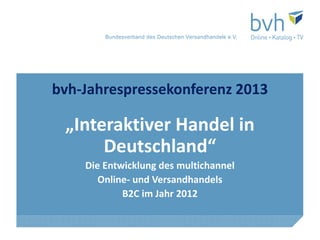 Bundesverband des Deutschen Versandhandels e.V.




bvh-Jahrespressekonferenz 2013

 „Interaktiver Handel in
      Deutschland“
    Die Entwicklung des multichannel
       Online- und Versandhandels
            B2C im Jahr 2012
 