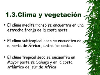 1.3.Clima y vegetación El clima mediterraneo se encuentra en una estrecha franja de la costa norte   El clima subtropical seco se encuentra en el norte de África , entre las costas  El clima tropical seco se encuentra en Mayor parte se Sahara y en la costa Atlántico del sur de África  VEGETACIÓN El bosque mediterraneo se distribuye por el norte del Atlas, en Marruecos y Tunez   El bosque subtropical humedo tiene muy poca presencia en África , debido la enorme presencia de los desiertos  