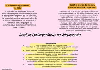 Desafios da saúde mental,
como ansiedade e depressão
A adolescência (10 a 19 anos) é ummomento único, que
molda as pessoas para a vida adulta. Enquanto a maioria
dos adolescentes tem uma boa saúde mental, múltiplas
mudanças físicas, emocionais e sociais, incluindo a
exposição à pobreza, abuso ou violência, podem tornar os
adolescentes vulneráveis a condições de saúde mental.
Promover o bem-estar psicológico e protegê-los de
experiências adversas e fatores de risco que possam
afetar seu potencial de prosperar não são apenas
fundamentais para seu bem-estar, mas também para sua
saúde física e mental na vida adulta.
@beattrizviieira
Principais fatos
Uma em cada seis pessoas tem entre 10 e 19 anos.
As condições de saúde mental são responsáveis por 16% da carga global de doenças e
lesões em pessoas com idade entre 10 e 19 anos.
Metade de todas as condições de saúde mental começam aos 14 anos de idade, mas a
maioria dos casos não é detectada nem tratada.
Em todo o mundo, a depressão é uma das principais causas de doença e incapacidade
entre adolescentes.
O suicídio é a terceira principal causa de morte entre adolescentes de 15 a 19 anos.
As consequências de não abordar as condições de saúde mental dos adolescentes se
estendem à idade adulta, prejudicando a saúde física e mental e limitando futuras
oportunidades.
A promoção da saúde mental e a prevenção de transtornos são fundamentais para
ajudar adolescentes a prosperar.
Uso de tecnologia e redes
sociais
A utilização da tecnologia de forma
indiscriminada pelos adolescentes provoca
o desequilíbrio cognitivo do ser. Com isso,
ela potencializa os transtornos de atenção,
transtornos obsessivos, de ansiedade e
problemas com a linguagem e a
comunicação, o que afeta diretamente a
aprendizagem.
 