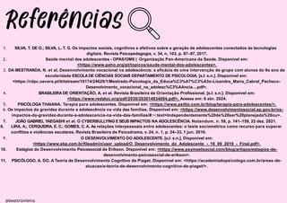 1. SILVA, T. DE O.; SILVA, L. T. G. Os impactos sociais, cognitivos e afetivos sobre a geração de adolescentes conectados às tecnologias
digitais. Revista Psicopedagogia, v. 34, n. 103, p. 87–97, 2017.
Saúde mental dos adolescentes - OPAS/OMS | Organização Pan-Americana da Saúde. Disponível em:
<https://www.paho.org/pt/topicos/saude-mental-dos-adolescentes>.
@beattrizviieira
2.
3. DA MESTRANDA, N. et al. Desenvolvimento vocacional na adolescência: a eficácia de uma intervenção de grupo com alunos do 9o ano de
escolaridade ESCOLADE CIÊNCIAS SOCIAIS DEPARTAMENTO DE PSICOLOGIA. [s.l: s.n.]. Disponível em:
<https://rdpc.uevora.pt/bitstream/10174/24629/1/Mestrado-Psicologia_da_Educa%C3%A7%C3%A3o-Lisandra_Maria_Cabral_Pacheco-
Desenolvimento_vocacional_na_adolesc%C3%AAncia....pdf>.
4. BRASILEIRA DE ORIENTAÇÃO, A. et al. Revista Brasileira de Orientação Profissional. [s.l: s.n.]. Disponível em:
<https://www.redalyc.org/pdf/2030/203014934004.pdf>. Acesso em: 6 abr. 2024.
PSICÓLOGA THAIANA. Terapia para adolescentes. Disponível em: <https://www.psitto.com.br/blog/terapia-para-adolescentes/>.
5.
6. Os impactos da gravidez durante a adolescência na vida das famílias. Disponível em: <https://www.desenvolvimentosocial.sp.gov.br/os-
impactos-da-gravidez-durante-a-adolescencia-na-vida-das-familias/#:~:text=Independentemente%20de%20ser%20planejada%20ou>.
9.
7. JOÃO GABRIEL YAEGASHI et al. O CYBERBULLYING E SEUS IMPACTOS NA ADOLESCÊNCIA. Notandum, n. 58, p. 141–159, 22 dez. 2021.
8. LIRA, A.; CERQUEIRA, E. C.; GOMES, C. A. As relações interpessoais entre adolescentes: o teste sociométrico como recurso para superar
conflitos e violências escolares. Revista Brasileira de Psicodrama, v. 24, n. 1, p. 24–33, 1 jun. 2016.
O DESENVOLVIMENTO DO ADOLESCENTE. [s.l: s.n.]. Disponível em:
<https://www.sbp.com.br/fileadmin/user_upload/O_Desenvolvimento_do_Adolescente_-_18_09_2019_-_Final.pdf>.
10. Estágios do Desenvolvimento Psicossocial de Erikson. Disponível em: <https://www.psymeetsocial.com/blog/artigos/estagios-de-
desenvolvimento-psicossocial-de-erikson>.
11. PSICÓLOGO, A. DO. A Teoria de Desenvolvimento Cognitivo de Piaget. Disponível em: <https://academiadopsicologo.com.br/areas-de-
atuacao/a-teoria-de-desenvolvimento-cognitivo-de-piaget/>.
 