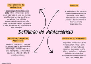 Início e término da
adolescência
A Organização Mundial de Saúde
(OMS) define adolescência como
sendo o período da vida que começa
aos 1
0 anos e termina aos 1
9 anos
completos. Para a OMS, a
adolescência é dividida emtrês
fases: Pré-adolescência – dos 1
0 aos
1
4 anos, Adolescência – dos 1
5 aos 1
9
anos completos.
Estatuo da Criança e do
Adolescente
Segundo o Estatuto da Criança e
do Adolescente (ECA), considera-
se criança o indivíduo de 0 a 12
anos incompletos. Adolescente é
aquele que está entre 1
2 e 1
8
anos incompletos.
Conceito
A adolescência é a etapa da
vida compreendida entre a
infância e a fase adulta,
marcada por um complexo
processo de crescimento e
desenvolvimento
biopsicossocial.
Puberdade ≠ Adolescência
@beattrizviieira
Enquanto a adolescência é um
marco que tem relação com a
idade e com as mudanças
sociais, a puberdade envolve
fatores biológicos – podendo,
inclusive, ter duração e
acontecer emidades diferentes
para cada uma de nós!
 