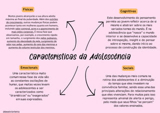 Físicas
Sociais
Muitos jovens alcançarão a sua altura adulta
máxima ao final da puberdade. Além dos estirões
de crescimento, outras mudanças físicas podem
acontecer tanto em mulheres quanto em homens,
incluindo odor corporal, acne e o aparecimento de
mais pelos corporais. É nessa fase que
observamos, por exemplo, o crescimento rápido
em tamanho, o surgimento dos pelos pubianos,
aumento da oleosidade da pele,surgimento de
odor nas axilas, aumento do seio das meninas e
aumento do volume testicular dos meninos.
@beattrizviieira
Cognitivas
Este desenvolvimento do pensamento
permite ao jovemrefletir acerca de si
mesmo e abstrair sobre os mais
variados temas do mundo. É na
adolescência que “nasce” o mundo
interior e se desenvolve a capacidade
de introspeção, insight e de pensar
sobre si mesmo, dando início ao
processo de construção da identidade.
Emocionais
Uma característica muito
comumnessa fase da vida são
as constantes oscilações de
humor, que muitas vezes levam
os adolescentes a ser
caracterizados como
“dramáticos” ou “exagerados”
emsuas expressões.
Uma das mudanças mais comuns na
rotina dos adolescentes é a diminuição
do tempo que eles investem na
convivência familiar, sendo essa uma das
principais alterações de relacionamento
que eles vivenciam. Para muitos pais isso
representa umsinal de alerta e perigo,
pelo medo que seus filhos “se percam”
dos valores ensinados.
 