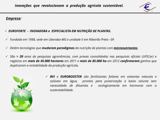 Inovações que revolucionam a produção agrícola sustentável.


Empresa:


• EUROFORTE - INOVADORA e ESPECIALISTA EM NUTRIÇÃO DE PLANTAS.

 Fundada em 1998, sede em Uberaba-MG e unidade II em Ribeirão Preto –SP.

 Detém tecnologias que mudaram paradigmas da nutrição de plantas com micronutrientes.

 São > 20 anos de pesquisas agronômicas, com provas consolidadas nas pesquisas oficiais (UFSCar) e
  negócios em mais de 45.000 hectares em 2011 e mais de 85.000 ha em 2012 confirmaram ganhos que
  duplicaram a rentabilidade da produção agrícola.


                           BVI e EUROBOOSTER são fertilizantes foliares em solventes naturais e
                            solúveis em água,   prontos para pulverização a baixo volume sem
                            necessidade de diluentes e    ecologicamente em harmonia com a
                            sustentabilidade.
 