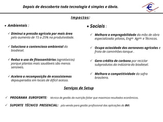 Depois de descoberta toda tecnologia é simples e óbvia.

                                               Impactos:

 Ambientais :                                               Sociais :
  Diminui a pressão agrícola por mais área                     Melhora a empregabilidade da mão de obra
   pelo aumento de 15 a 25% na produtividade.                    especializada: pilotos, Engos Agros e Técnicos.

  Soluciona o contencioso ambiental do                         Ocupa ociosidade das aeronaves agrícolas e
   biodiesel.                                                    frota de caminhões-tanque .

  Reduz o uso de fitossanitários (agrotóxicos)                 Gera crédito de carbono por reciclar
   porque plantas mais saudáveis são menos                       subprodutos da indústria do biodiesel.
   sensíveis.

                                                                Melhora a competitividade da safra
  Acelera a recomposição de ecossistemas                        brasileira.
   depauperados em locais de difícil acesso.

                                          Serviços de Setup

 PROGRAMA EUROFORTE:          técnica de gestão da nutrição foliar que maximiza resultados econômicos.

 SUPORTE TÉCNICO PRESENCIAL: pós-venda para gestão profissional das aplicações do BVI.
 