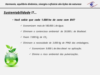 Harmonia, equilíbrio dinâmico, sinergia e eficácia são lições da natureza



Sustentabilidade !?...

       • Você sabia que cada 1.000 ha de cana com BVI?

                Economizam mais de 180.000 L de água.

                Eliminam o contencioso ambiental de 30.000 L de Biodiesel.

                Fixam 7.000 Kg de CO2

                Eliminam a necessidade de 3.000 Kg de PPAD das embalagens.

                        Economizam 9.000 L de óleo diesel na aplicação.

                        Elimina o risco ambiental das pulverizações .
 