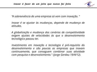 Inovar é fazer de um jeito que nunca foi feito




“A sobrevivência de uma empresa só vem com inovação. “

Inovar é se ajustar às mudanças, depende de mudança de
atitudes.

A globalização e mudança dos cenários de competitividade
exigem ajustes de velocidades às que o desenvolvimento
tecnológico passou ter.

Investimento em inovação e tecnologia é pré-requisito do
desenvolvimento e são poucas as empresas que inovam
continuamente, que conseguem combinar suas atividade
com pesquisa e desenvolvimento." (Jorge Gerdau 19/4/12).
 
