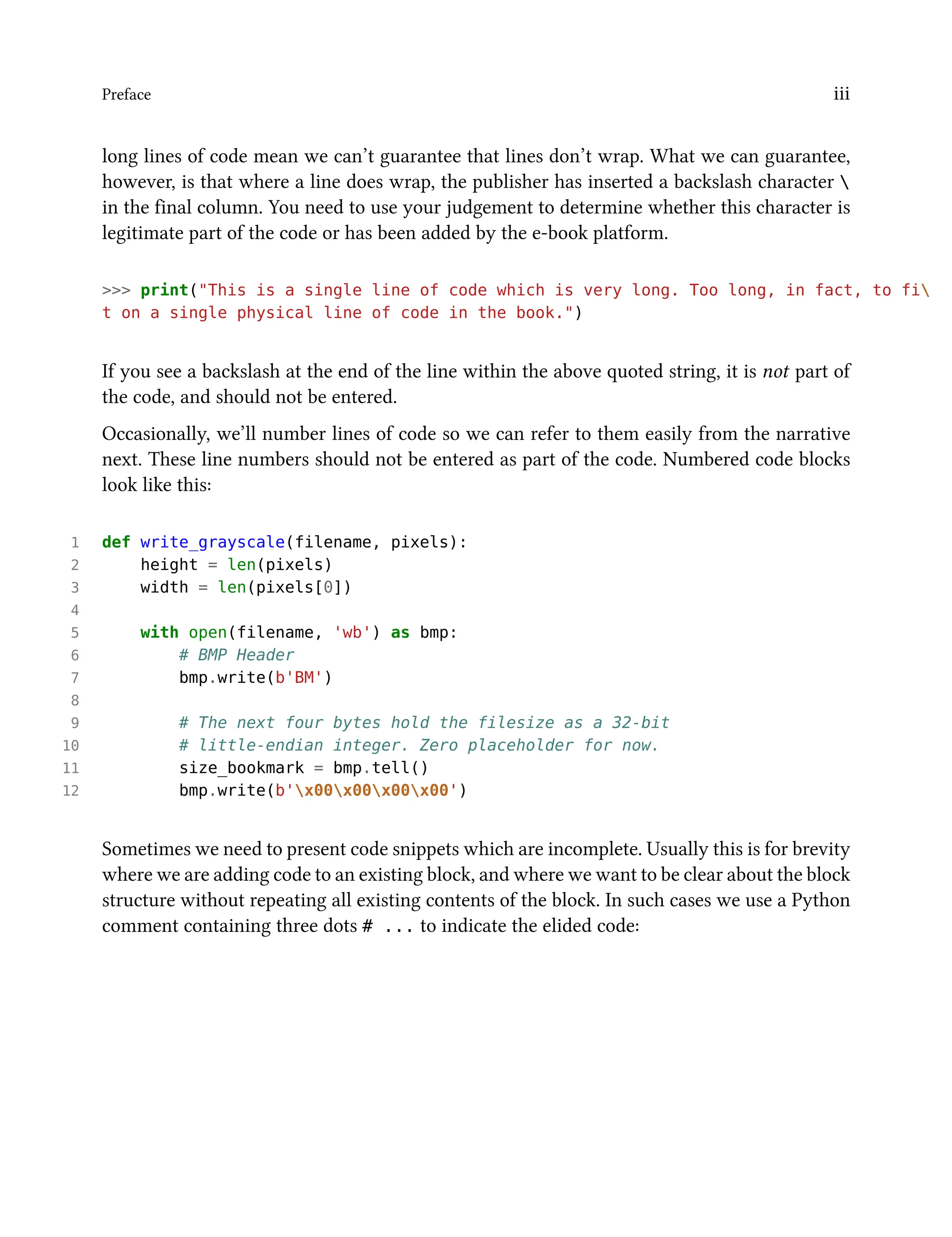 Preface iii
long lines of code mean we can’t guarantee that lines don’t wrap. What we can guarantee,
however, is that where a line does wrap, the publisher has inserted a backslash character 
in the final column. You need to use your judgement to determine whether this character is
legitimate part of the code or has been added by the e-book platform.
>>> print("This is a single line of code which is very long. Too long, in fact, to fi
t on a single physical line of code in the book.")
If you see a backslash at the end of the line within the above quoted string, it is not part of
the code, and should not be entered.
Occasionally, we’ll number lines of code so we can refer to them easily from the narrative
next. These line numbers should not be entered as part of the code. Numbered code blocks
look like this:
1 def write_grayscale(filename, pixels):
2 height = len(pixels)
3 width = len(pixels[0])
4
5 with open(filename, 'wb') as bmp:
6 # BMP Header
7 bmp.write(b'BM')
8
9 # The next four bytes hold the filesize as a 32-bit
10 # little-endian integer. Zero placeholder for now.
11 size_bookmark = bmp.tell()
12 bmp.write(b'x00x00x00x00')
Sometimes we need to present code snippets which are incomplete. Usually this is for brevity
where we are adding code to an existing block, and where we want to be clear about the block
structure without repeating all existing contents of the block. In such cases we use a Python
comment containing three dots # ... to indicate the elided code:
 