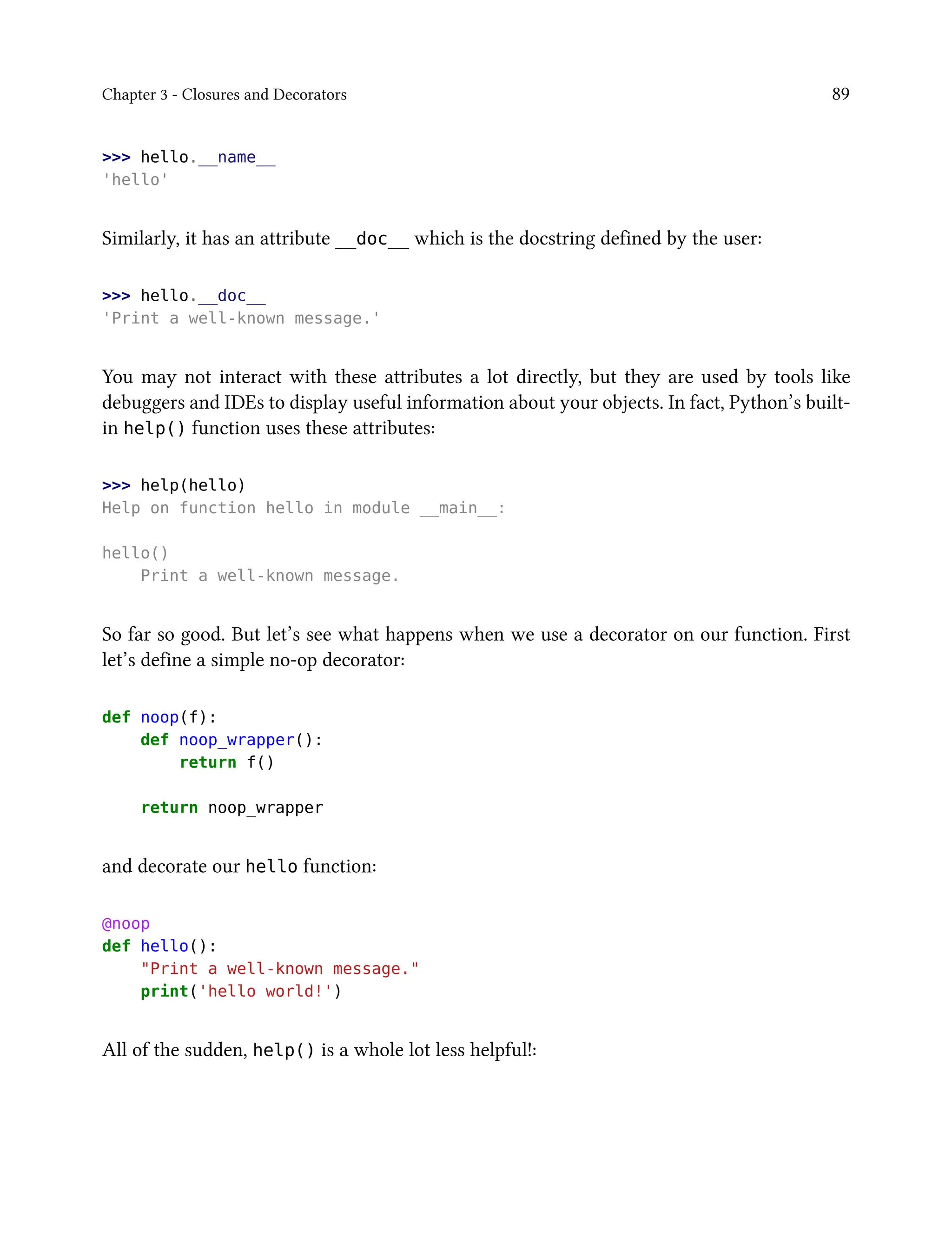 Chapter 3 - Closures and Decorators 89
>>> hello.__name__
'hello'
Similarly, it has an attribute __doc__ which is the docstring defined by the user:
>>> hello.__doc__
'Print a well-known message.'
You may not interact with these attributes a lot directly, but they are used by tools like
debuggers and IDEs to display useful information about your objects. In fact, Python’s built-
in help() function uses these attributes:
>>> help(hello)
Help on function hello in module __main__:
hello()
Print a well-known message.
So far so good. But let’s see what happens when we use a decorator on our function. First
let’s define a simple no-op decorator:
def noop(f):
def noop_wrapper():
return f()
return noop_wrapper
and decorate our hello function:
@noop
def hello():
"Print a well-known message."
print('hello world!')
All of the sudden, help() is a whole lot less helpful!:
 