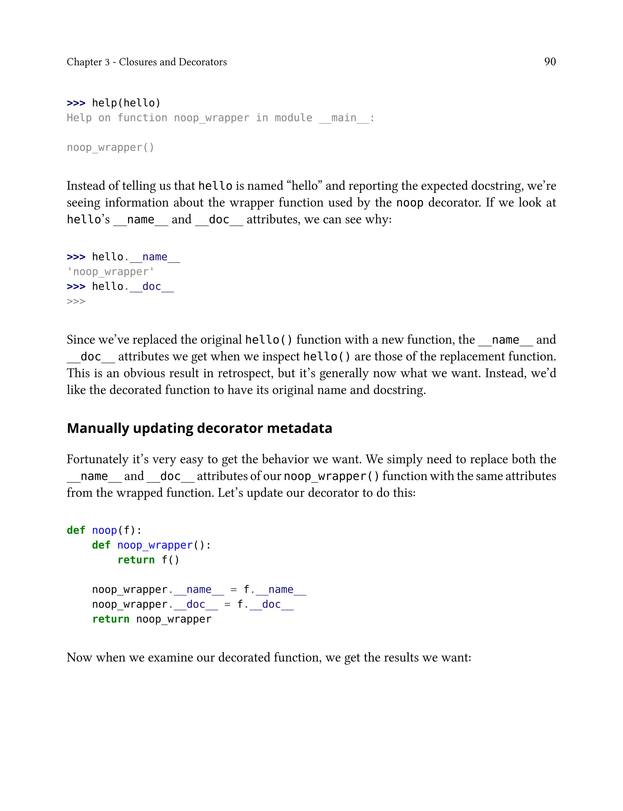 Chapter 3 - Closures and Decorators 90
>>> help(hello)
Help on function noop_wrapper in module __main__:
noop_wrapper()
Instead of telling us that hello is named “hello” and reporting the expected docstring, we’re
seeing information about the wrapper function used by the noop decorator. If we look at
hello’s __name__ and __doc__ attributes, we can see why:
>>> hello.__name__
'noop_wrapper'
>>> hello.__doc__
>>>
Since we’ve replaced the original hello() function with a new function, the __name__ and
__doc__ attributes we get when we inspect hello() are those of the replacement function.
This is an obvious result in retrospect, but it’s generally now what we want. Instead, we’d
like the decorated function to have its original name and docstring.
Manually updating decorator metadata
Fortunately it’s very easy to get the behavior we want. We simply need to replace both the
__name__ and __doc__ attributes of our noop_wrapper() function with the same attributes
from the wrapped function. Let’s update our decorator to do this:
def noop(f):
def noop_wrapper():
return f()
noop_wrapper.__name__ = f.__name__
noop_wrapper.__doc__ = f.__doc__
return noop_wrapper
Now when we examine our decorated function, we get the results we want:
 