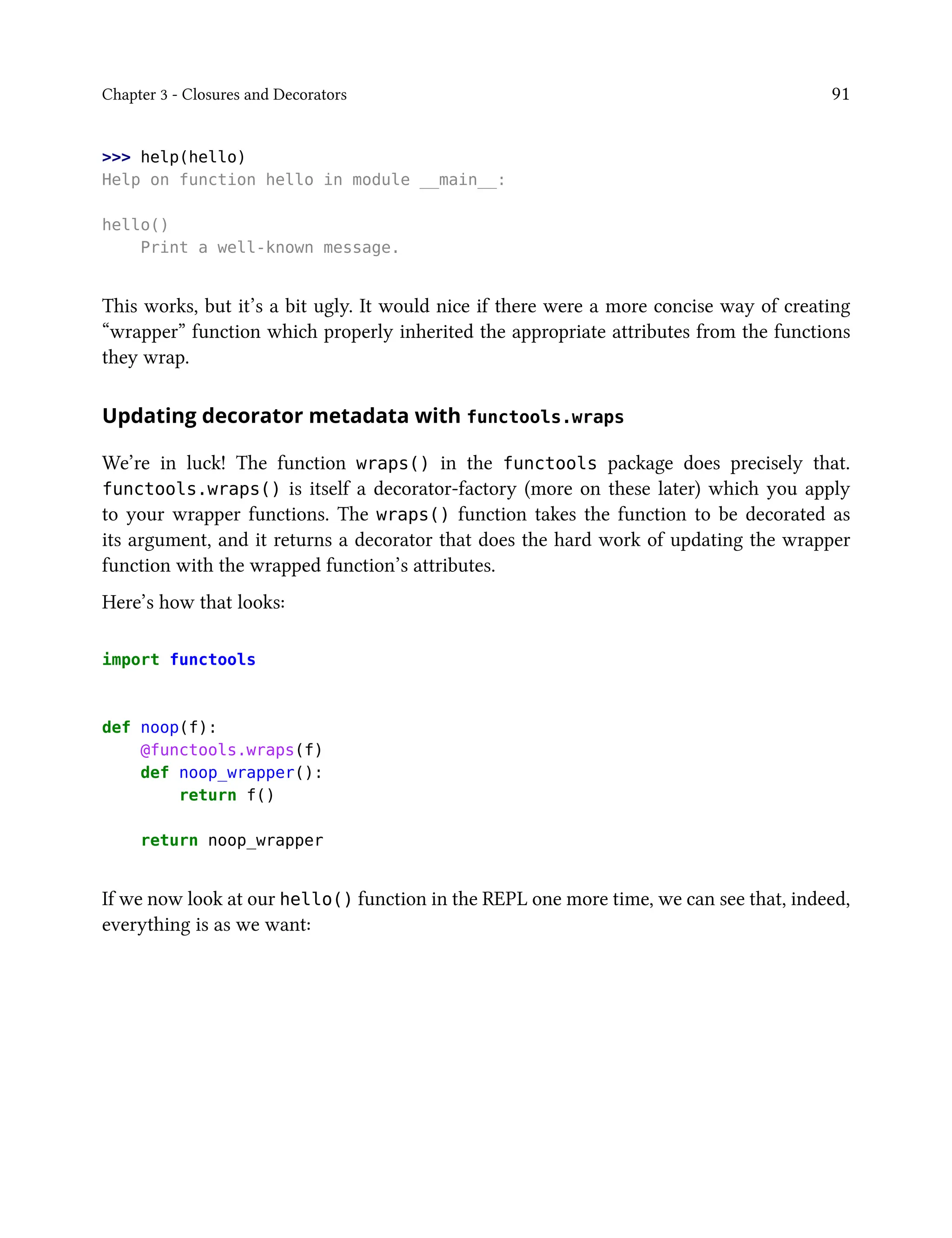 Chapter 3 - Closures and Decorators 91
>>> help(hello)
Help on function hello in module __main__:
hello()
Print a well-known message.
This works, but it’s a bit ugly. It would nice if there were a more concise way of creating
“wrapper” function which properly inherited the appropriate attributes from the functions
they wrap.
Updating decorator metadata with functools.wraps
We’re in luck! The function wraps() in the functools package does precisely that.
functools.wraps() is itself a decorator-factory (more on these later) which you apply
to your wrapper functions. The wraps() function takes the function to be decorated as
its argument, and it returns a decorator that does the hard work of updating the wrapper
function with the wrapped function’s attributes.
Here’s how that looks:
import functools
def noop(f):
@functools.wraps(f)
def noop_wrapper():
return f()
return noop_wrapper
If we now look at our hello() function in the REPL one more time, we can see that, indeed,
everything is as we want:
 