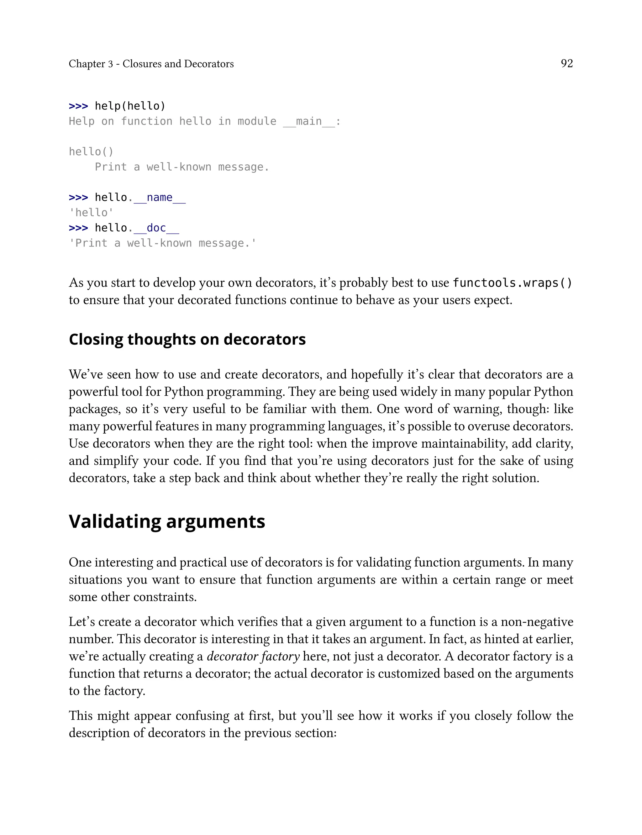 Chapter 3 - Closures and Decorators 92
>>> help(hello)
Help on function hello in module __main__:
hello()
Print a well-known message.
>>> hello.__name__
'hello'
>>> hello.__doc__
'Print a well-known message.'
As you start to develop your own decorators, it’s probably best to use functools.wraps()
to ensure that your decorated functions continue to behave as your users expect.
Closing thoughts on decorators
We’ve seen how to use and create decorators, and hopefully it’s clear that decorators are a
powerful tool for Python programming. They are being used widely in many popular Python
packages, so it’s very useful to be familiar with them. One word of warning, though: like
many powerful features in many programming languages, it’s possible to overuse decorators.
Use decorators when they are the right tool: when the improve maintainability, add clarity,
and simplify your code. If you find that you’re using decorators just for the sake of using
decorators, take a step back and think about whether they’re really the right solution.
Validating arguments
One interesting and practical use of decorators is for validating function arguments. In many
situations you want to ensure that function arguments are within a certain range or meet
some other constraints.
Let’s create a decorator which verifies that a given argument to a function is a non-negative
number. This decorator is interesting in that it takes an argument. In fact, as hinted at earlier,
we’re actually creating a decorator factory here, not just a decorator. A decorator factory is a
function that returns a decorator; the actual decorator is customized based on the arguments
to the factory.
This might appear confusing at first, but you’ll see how it works if you closely follow the
description of decorators in the previous section:
 
