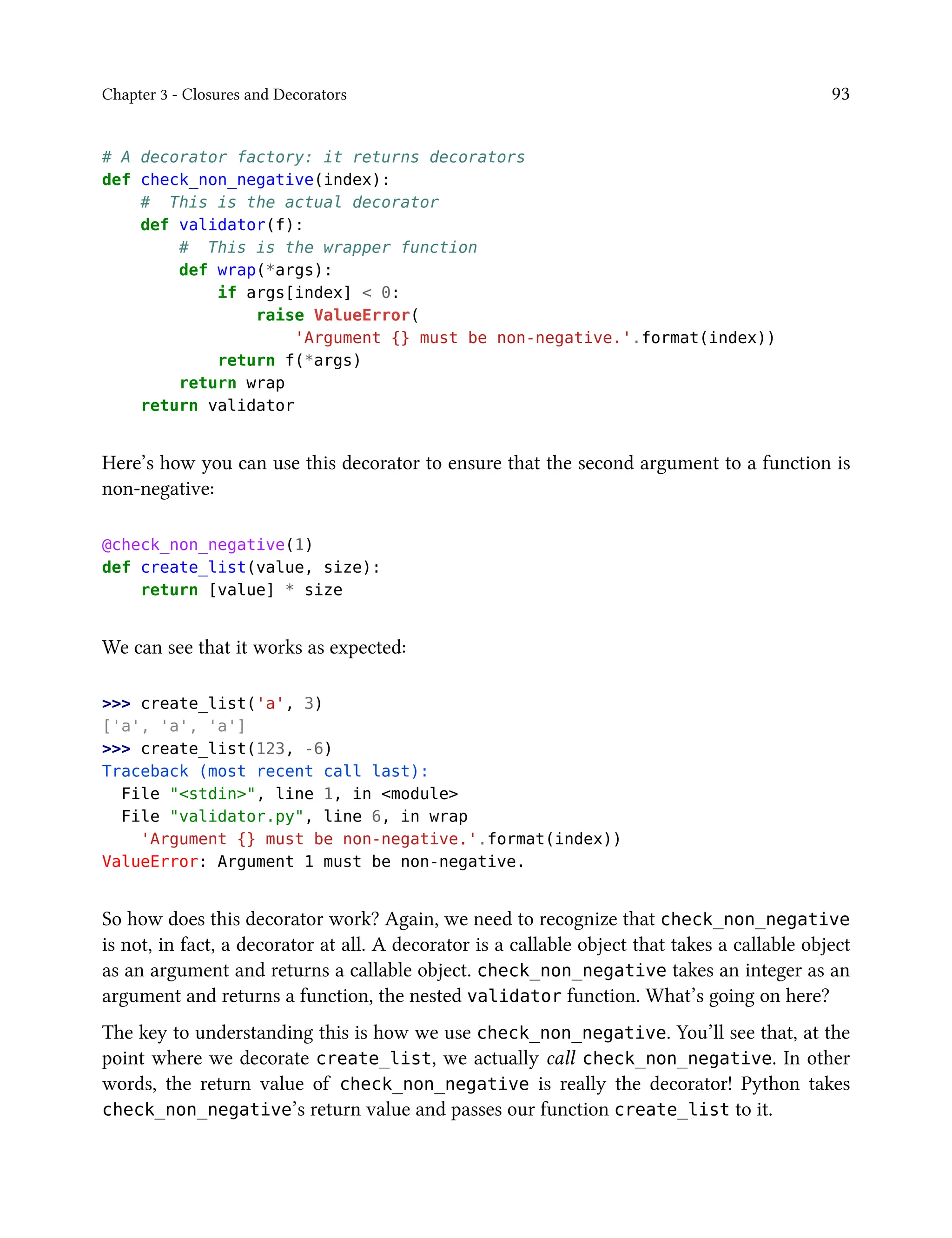 Chapter 3 - Closures and Decorators 93
# A decorator factory: it returns decorators
def check_non_negative(index):
# This is the actual decorator
def validator(f):
# This is the wrapper function
def wrap(*args):
if args[index] < 0:
raise ValueError(
'Argument {} must be non-negative.'.format(index))
return f(*args)
return wrap
return validator
Here’s how you can use this decorator to ensure that the second argument to a function is
non-negative:
@check_non_negative(1)
def create_list(value, size):
return [value] * size
We can see that it works as expected:
>>> create_list('a', 3)
['a', 'a', 'a']
>>> create_list(123, -6)
Traceback (most recent call last):
File "<stdin>", line 1, in <module>
File "validator.py", line 6, in wrap
'Argument {} must be non-negative.'.format(index))
ValueError: Argument 1 must be non-negative.
So how does this decorator work? Again, we need to recognize that check_non_negative
is not, in fact, a decorator at all. A decorator is a callable object that takes a callable object
as an argument and returns a callable object. check_non_negative takes an integer as an
argument and returns a function, the nested validator function. What’s going on here?
The key to understanding this is how we use check_non_negative. You’ll see that, at the
point where we decorate create_list, we actually call check_non_negative. In other
words, the return value of check_non_negative is really the decorator! Python takes
check_non_negative’s return value and passes our function create_list to it.
 