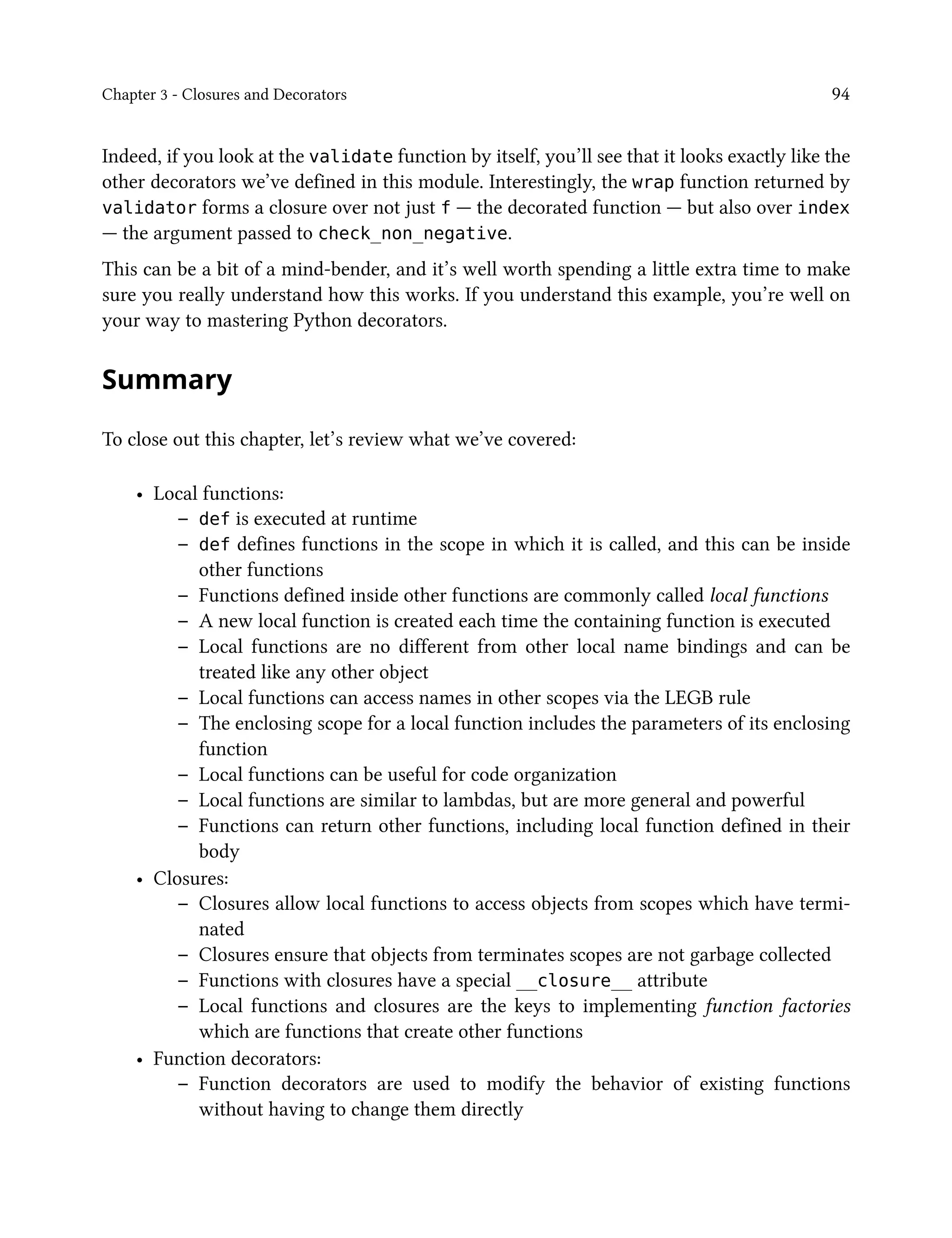 Chapter 3 - Closures and Decorators 94
Indeed, if you look at the validate function by itself, you’ll see that it looks exactly like the
other decorators we’ve defined in this module. Interestingly, the wrap function returned by
validator forms a closure over not just f — the decorated function — but also over index
— the argument passed to check_non_negative.
This can be a bit of a mind-bender, and it’s well worth spending a little extra time to make
sure you really understand how this works. If you understand this example, you’re well on
your way to mastering Python decorators.
Summary
To close out this chapter, let’s review what we’ve covered:
• Local functions:
– def is executed at runtime
– def defines functions in the scope in which it is called, and this can be inside
other functions
– Functions defined inside other functions are commonly called local functions
– A new local function is created each time the containing function is executed
– Local functions are no different from other local name bindings and can be
treated like any other object
– Local functions can access names in other scopes via the LEGB rule
– The enclosing scope for a local function includes the parameters of its enclosing
function
– Local functions can be useful for code organization
– Local functions are similar to lambdas, but are more general and powerful
– Functions can return other functions, including local function defined in their
body
• Closures:
– Closures allow local functions to access objects from scopes which have termi-
nated
– Closures ensure that objects from terminates scopes are not garbage collected
– Functions with closures have a special __closure__ attribute
– Local functions and closures are the keys to implementing function factories
which are functions that create other functions
• Function decorators:
– Function decorators are used to modify the behavior of existing functions
without having to change them directly
 