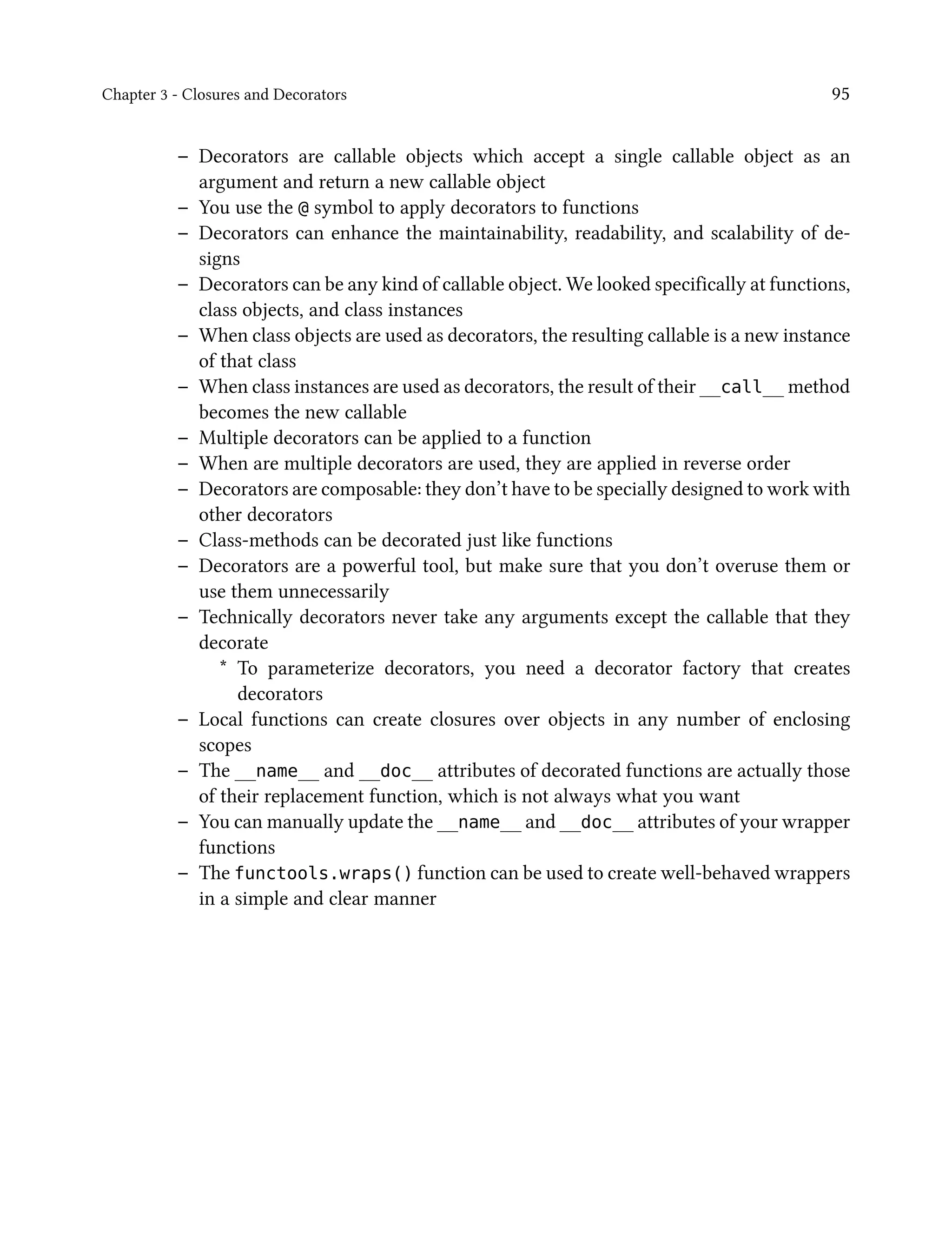 Chapter 3 - Closures and Decorators 95
– Decorators are callable objects which accept a single callable object as an
argument and return a new callable object
– You use the @ symbol to apply decorators to functions
– Decorators can enhance the maintainability, readability, and scalability of de-
signs
– Decorators can be any kind of callable object. We looked specifically at functions,
class objects, and class instances
– When class objects are used as decorators, the resulting callable is a new instance
of that class
– When class instances are used as decorators, the result of their __call__ method
becomes the new callable
– Multiple decorators can be applied to a function
– When are multiple decorators are used, they are applied in reverse order
– Decorators are composable: they don’t have to be specially designed to work with
other decorators
– Class-methods can be decorated just like functions
– Decorators are a powerful tool, but make sure that you don’t overuse them or
use them unnecessarily
– Technically decorators never take any arguments except the callable that they
decorate
* To parameterize decorators, you need a decorator factory that creates
decorators
– Local functions can create closures over objects in any number of enclosing
scopes
– The __name__ and __doc__ attributes of decorated functions are actually those
of their replacement function, which is not always what you want
– You can manually update the __name__ and __doc__ attributes of your wrapper
functions
– The functools.wraps() function can be used to create well-behaved wrappers
in a simple and clear manner
 
