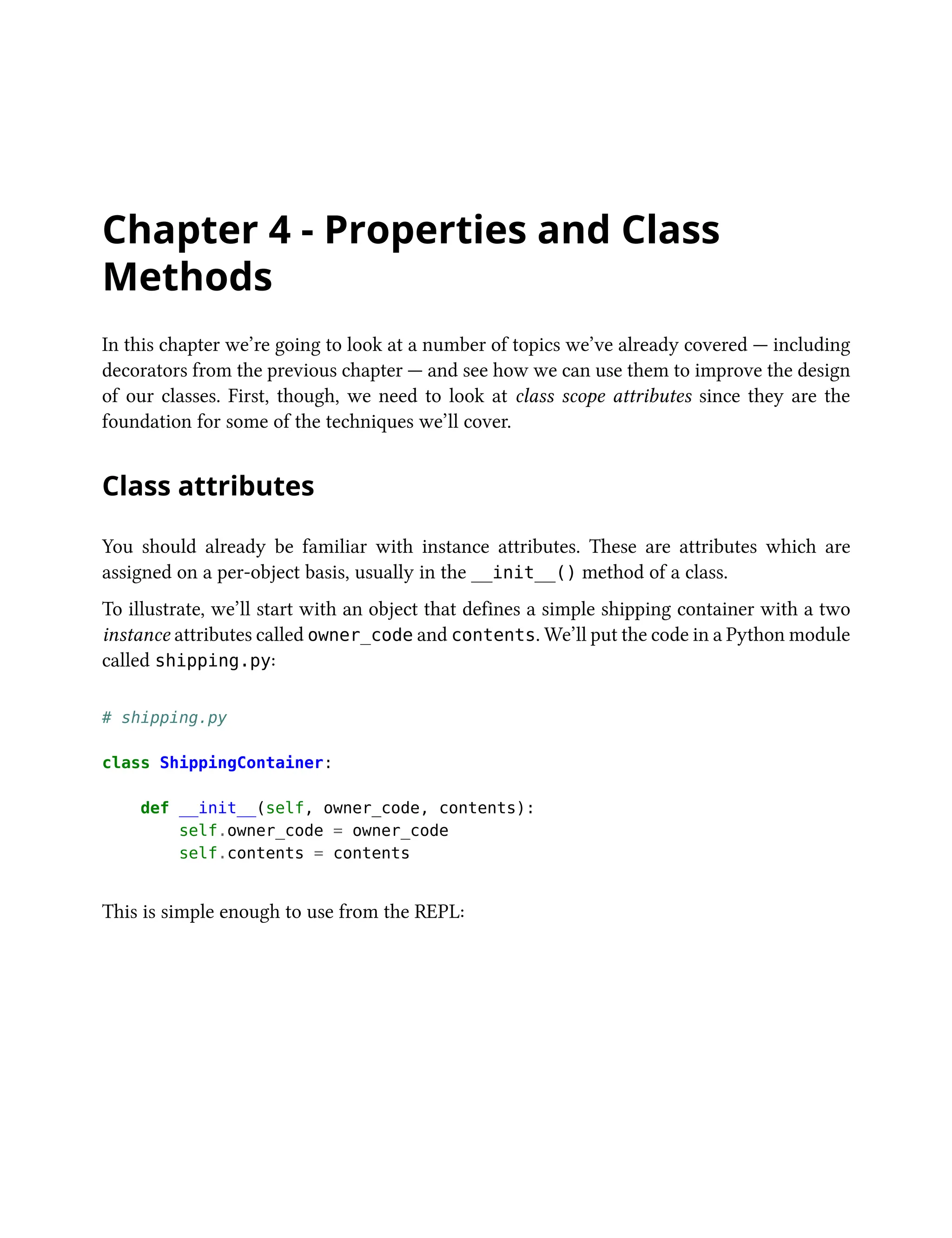 Chapter 4 - Properties and Class
Methods
In this chapter we’re going to look at a number of topics we’ve already covered — including
decorators from the previous chapter — and see how we can use them to improve the design
of our classes. First, though, we need to look at class scope attributes since they are the
foundation for some of the techniques we’ll cover.
Class attributes
You should already be familiar with instance attributes. These are attributes which are
assigned on a per-object basis, usually in the __init__() method of a class.
To illustrate, we’ll start with an object that defines a simple shipping container with a two
instance attributes called owner_code and contents. We’ll put the code in a Python module
called shipping.py:
# shipping.py
class ShippingContainer:
def __init__(self, owner_code, contents):
self.owner_code = owner_code
self.contents = contents
This is simple enough to use from the REPL:
 