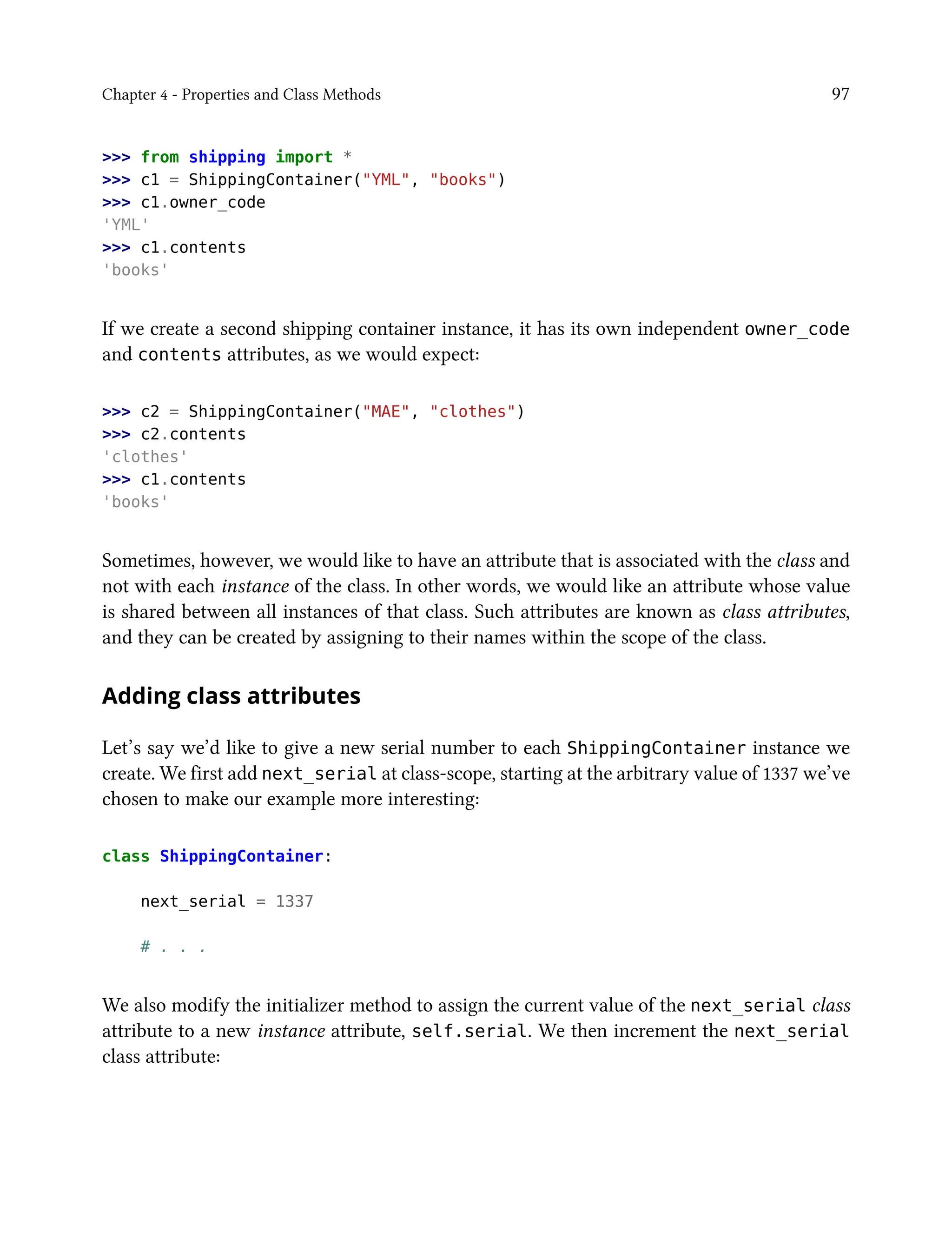 Chapter 4 - Properties and Class Methods 97
>>> from shipping import *
>>> c1 = ShippingContainer("YML", "books")
>>> c1.owner_code
'YML'
>>> c1.contents
'books'
If we create a second shipping container instance, it has its own independent owner_code
and contents attributes, as we would expect:
>>> c2 = ShippingContainer("MAE", "clothes")
>>> c2.contents
'clothes'
>>> c1.contents
'books'
Sometimes, however, we would like to have an attribute that is associated with the class and
not with each instance of the class. In other words, we would like an attribute whose value
is shared between all instances of that class. Such attributes are known as class attributes,
and they can be created by assigning to their names within the scope of the class.
Adding class attributes
Let’s say we’d like to give a new serial number to each ShippingContainer instance we
create. We first add next_serial at class-scope, starting at the arbitrary value of 1337 we’ve
chosen to make our example more interesting:
class ShippingContainer:
next_serial = 1337
# . . .
We also modify the initializer method to assign the current value of the next_serial class
attribute to a new instance attribute, self.serial. We then increment the next_serial
class attribute:
 