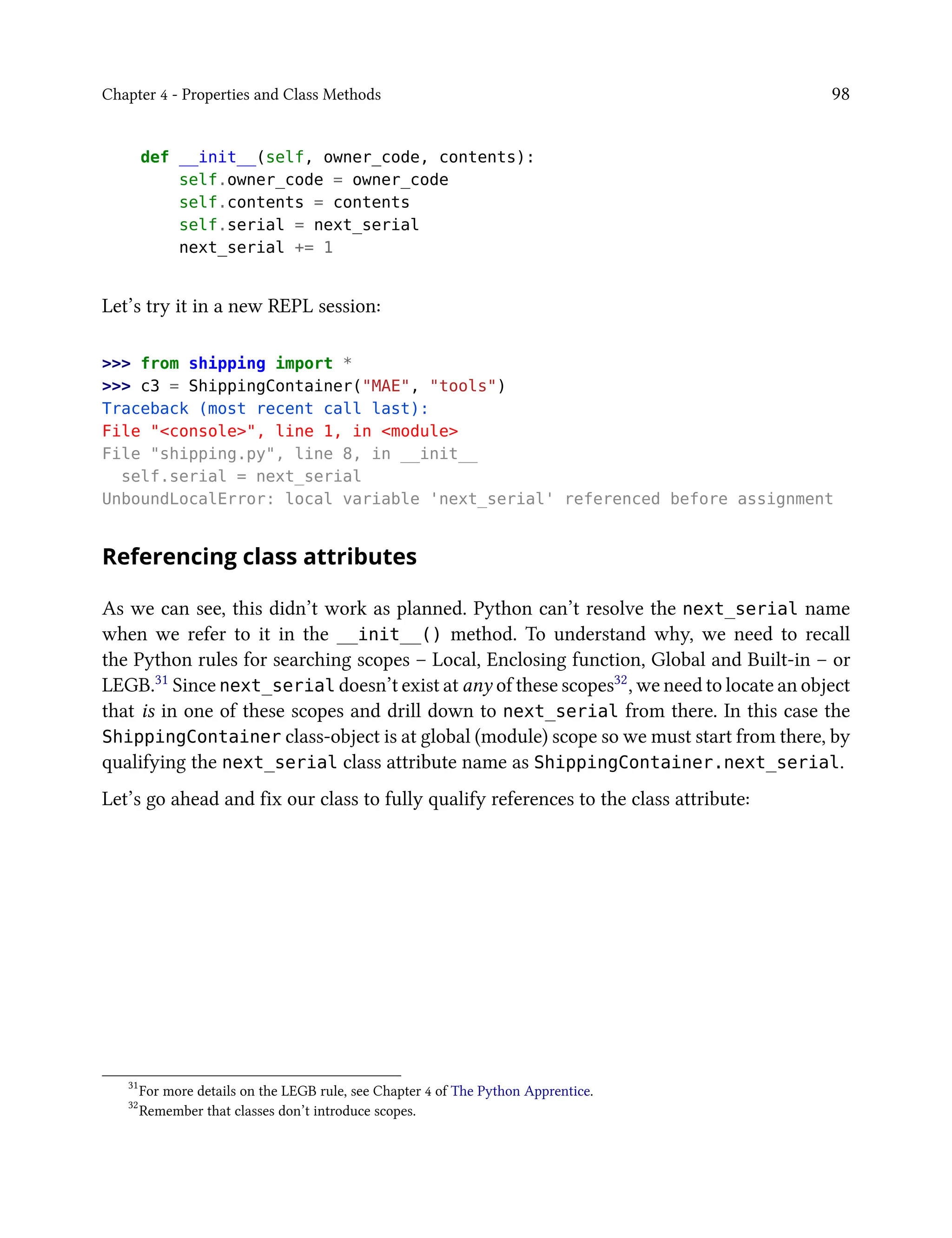 Chapter 4 - Properties and Class Methods 98
def __init__(self, owner_code, contents):
self.owner_code = owner_code
self.contents = contents
self.serial = next_serial
next_serial += 1
Let’s try it in a new REPL session:
>>> from shipping import *
>>> c3 = ShippingContainer("MAE", "tools")
Traceback (most recent call last):
File "<console>", line 1, in <module>
File "shipping.py", line 8, in __init__
self.serial = next_serial
UnboundLocalError: local variable 'next_serial' referenced before assignment
Referencing class attributes
As we can see, this didn’t work as planned. Python can’t resolve the next_serial name
when we refer to it in the __init__() method. To understand why, we need to recall
the Python rules for searching scopes – Local, Enclosing function, Global and Built-in – or
LEGB.31 Since next_serial doesn’t exist at any of these scopes32, we need to locate an object
that is in one of these scopes and drill down to next_serial from there. In this case the
ShippingContainer class-object is at global (module) scope so we must start from there, by
qualifying the next_serial class attribute name as ShippingContainer.next_serial.
Let’s go ahead and fix our class to fully qualify references to the class attribute:
31
For more details on the LEGB rule, see Chapter 4 of The Python Apprentice.
32
Remember that classes don’t introduce scopes.
 