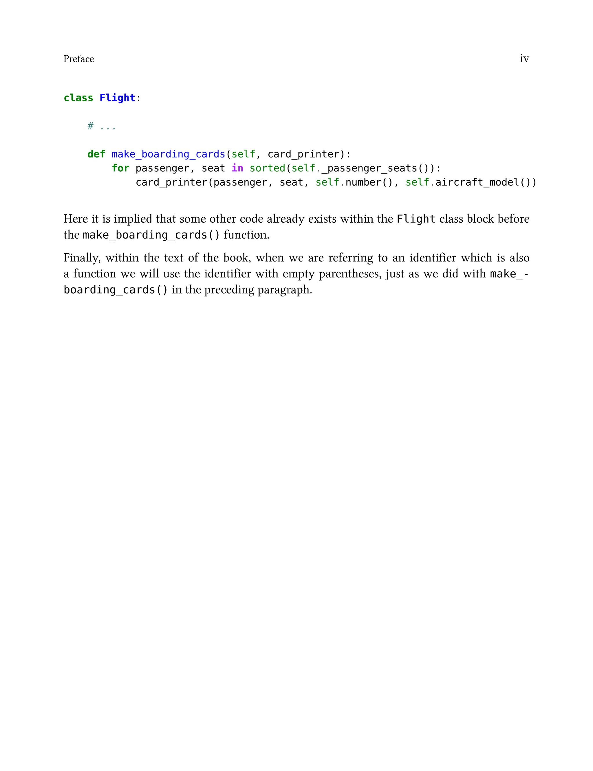 Preface iv
class Flight:
# ...
def make_boarding_cards(self, card_printer):
for passenger, seat in sorted(self._passenger_seats()):
card_printer(passenger, seat, self.number(), self.aircraft_model())
Here it is implied that some other code already exists within the Flight class block before
the make_boarding_cards() function.
Finally, within the text of the book, when we are referring to an identifier which is also
a function we will use the identifier with empty parentheses, just as we did with make_-
boarding_cards() in the preceding paragraph.
 
